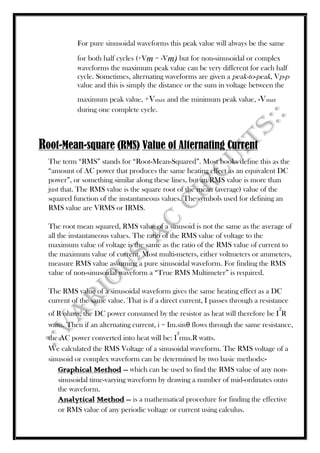 For pure sinusoidal waveforms this peak value will always be the same
for both half cycles (+Vm = -Vm) but for non-sinusoidal or complex
waveforms the maximum peak value can be very different for each half
cycle. Sometimes, alternating waveforms are given a peak-to-peak, Vp-p
value and this is simply the distance or the sum in voltage between the
maximum peak value, +Vmax and the minimum peak value, -Vmax
during one complete cycle.
Root-Mean-square (RMS) Value of Alternating Current
The term “RMS” stands for “Root-Mean-Squared”. Most books define this as the
“amount of AC power that produces the same heating effect as an equivalent DC
power”, or something similar along these lines, but an RMS value is more than
just that. The RMS value is the square root of the mean (average) value of the
squared function of the instantaneous values. The symbols used for defining an
RMS value are VRMS or IRMS.
The root mean squared, RMS value of a sinusoid is not the same as the average of
all the instantaneous values. The ratio of the RMS value of voltage to the
maximum value of voltage is the same as the ratio of the RMS value of current to
the maximum value of current. Most multi-meters, either voltmeters or ammeters,
measure RMS value assuming a pure sinusoidal waveform. For finding the RMS
value of non-sinusoidal waveform a “True RMS Multimeter” is required.
The RMS value of a sinusoidal waveform gives the same heating effect as a DC
current of the same value. That is if a direct current, I passes through a resistance
of R ohms, the DC power consumed by the resistor as heat will therefore be I
2
R
watts. Then if an alternating current, i = Im.sinθ flows through the same resistance,
the AC power converted into heat will be: I
2
rms.R watts.
We calculated the RMS Voltage of a sinusoidal waveform. The RMS voltage of a
sinusoid or complex waveform can be determined by two basic methods:-
Graphical Method – which can be used to find the RMS value of any non-
sinusoidal time-varying waveform by drawing a number of mid-ordinates onto
the waveform.
Analytical Method – is a mathematical procedure for finding the effective
or RMS value of any periodic voltage or current using calculus.
 