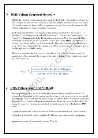  RMS Voltage Graphical Method:-
Whilst the method of calculation is the same for both halves of an AC waveform, for
this example we will consider only the positive half cycle. The effective or rms value
of a waveform can be found with a reasonable amount of accuracy by taking equally
spaced instantaneous values along the waveform.
Each mid-ordinate value of a waveform (the voltage waveform in this case) is
multiplied by itself (squared) and added to the next. This method gives us the
“square” or Squared part of the RMS voltage expression. Next this squared value is
divided by the number of mid-ordinates used to give us the Mean part of the RMS
voltage expression, and in our simple example above the number of mid-ordinates
used was twelve (12). Finally, the square root of the previous result is found to give us
the Root part of the RMS voltage.
Then we can define the term used to describe an rms voltage (VRMS) as being “the
square root of the mean of the square of the mid-ordinates of the voltage waveform”
and this is given as:
 RMS Voltage Analytical Method:-
The graphical method above is a very good way of finding the effective or RMS
voltage, (or current) of an alternating waveform that is not symmetrical or sinusoidal
in nature. In other words the waveform shape resembles that of a complex waveform.
However, when dealing with pure sinusoidal waveforms we can make life a little bit
easier for ourselves by using an analytical or mathematical way of finding the RMS
value.
A periodic sinusoidal voltage is constant. i is instantaneous value of current and it is
defined as: i=i0sin ωt with a period of T. Then we can calculate the root-mean-
square (rms) value of a sinusoidal voltage (V(t)) as:
 