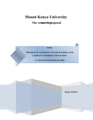 Mount Kenya University
     The research proposal
           Kigali Campus




                  TOPIC:
                   By
THE ROLE OF AUTOMATIC TELLER MACHINE (ATM)
     CARDS IN FRANK MAKAKA
              CUSTOMER SATISFACTION:

       A CASE OF BANK OF KIGALI (BK)
            Reg. No. : MBA/2084/11




                                       Kigali, July2012




                    i
 