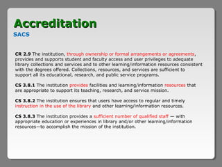 Accreditation
SACS


CR 2.9 The institution, through ownership or formal arrangements or agreements,
provides and supports student and faculty access and user privileges to adequate
library collections and services and to other learning/information resources consistent
with the degrees offered. Collections, resources, and services are sufficient to
support all its educational, research, and public service programs.

CS 3.8.1 The institution provides facilities and learning/information resources that
are appropriate to support its teaching, research, and service mission.

CS 3.8.2 The institution ensures that users have access to regular and timely
instruction in the use of the library and other learning/information resources.

CS 3.8.3 The institution provides a sufficient number of qualified staff — with
appropriate education or experiences in library and/or other learning/information
resources—to accomplish the mission of the institution.
 