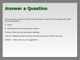 Answer a Question

What ways do you think it is best for the library to reach out to the faculty and staff
at your institution?

A. Email

B. Announcements on the campus intranet

C.Face to Face such as committee meetings

D.All are needed so that all faculty and staff are aware of library services.

E.Other – please type in your suggestions.
 