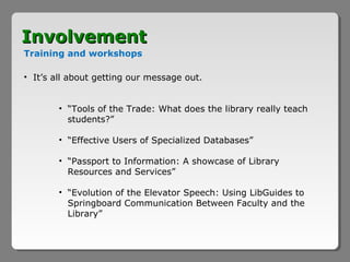 Involvement
Training and workshops

• It’s all about getting our message out.


        • “Tools of the Trade: What does the library really teach
          students?”

        • “Effective Users of Specialized Databases”

        • “Passport to Information: A showcase of Library
          Resources and Services”

        • “Evolution of the Elevator Speech: Using LibGuides to
          Springboard Communication Between Faculty and the
          Library”
 