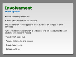 Involvement
Other options

•Kindle and laptop check-out

•Offering free fax service for students

•Roving librarian service (goes to other buildings on campus to offer
services)

•Embedded Librarian (librarian is embedded into on-line courses to assist
students with research needs)

•Faculty/staff book club

•Popular fiction print and ebooks

•Group study rooms

•College archives
 