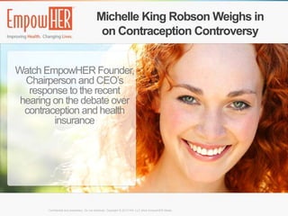 Michelle King Robson Weighs in
                                            on Contraception Controversy


Watch EmpowHER Founder,
  Chairperson and CEO’s
   response to the recent
 hearing on the debate over
  contraception and health
         insurance




       Confidential and proprietary. Do not distribute. Copyright © 2012 HW, LLC d/b/a EmpowHER Media.
 