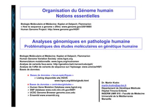 Organisation du Génome humain 
Notions essentielles 
Biologie Moléculaire et Médecine; Kaplan et Delpech; Flammarion 
« How to sequence a genome » (film): www.genome.gov/25019885 
Human Genome Project: http://www.genome.gov/HGP/ 
Analyses génomiques en pathologie humaine 
Problématiques des études moléculaires en génétique humaine 
Biologie Moléculaire et Médecine; Kaplan et Delpech; Flammarion 
Human Genome Variation Society: www.hgvs.org 
Nomenclature mutationnelle: www.hgvs.org/mutnomen 
Analyse de variants faux-sens: http://genetics.bwh.harvard.edu/pph/ 
Analyse de l’effet de variants de séquence sur l’épissage: www.umd.be/HSF/ 
Bases de données: 
Bases de données « locus-spécifiques » 
 Listing disponible site HGVS 
www.hgvs.org/dblist/glsdb.html 
Bases de données « centrales/globales » 
 Human Gene Mutation Database www.hgmd.org 
 SNP database www.ncbi.nlm.nih.gov/SNP/ 
 UCSC Genome Browser genome.ucsc.edu 
 Ensembl www.ensembl.org 
Dr. Martin Krahn 
martin.krahn@ap-hm.fr 
Département de Génétique Médicale 
Hôpital Timone Enfants 
INSERM UMR 910 - Faculté de Médecine 
Université de la Méditerranée 
Marseille 
 