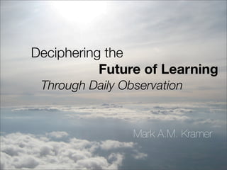 Deciphering the
           Future of Learning
 Through Daily Observation


                 Mark A.M. Kramer
 