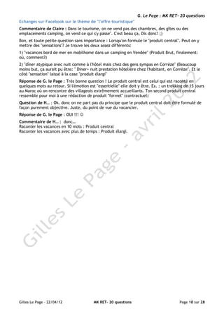 G. Le Page : MK RET- 20 questions
Echanges sur Facebook sur le thème de "l'offre touristique"
Commentaire de Claire : Dans le tourisme, on ne vend pas des chambres, des gîtes ou des
emplacements camping, on vend ce qui s'y passe". C'est beau ça, Dis donc! ;)
Bon, et toute petite question sans importance : Lorsqu'on formule le "produit central". Peut on y
mettre des "sensations"? Je trouve les deux assez différents:
1) "vacances bord de mer en mobilhome dans un camping en Vendée" (Produit Brut, finalement:
où, comment?)
2) "dîner atypique avec nuit comme à l'hôtel mais chez des gens sympas en Corrèze" (Beaucoup
moins but, ça aurait pu être: " Diner+ nuit prestation hôtelière chez l'habitant, en Corrèze". Et le
côté "sensation" laissé à la case "produit élargi"
Réponse de G. le Page : Très bonne question ! Le produit central est celui qui est raconté en
quelques mots au retour. Si l'émotion est "essentielle" elle doit y être. Ex. : un trekking de 15 jours
au Maroc où on rencontre des villageois extrêmement accueillants. Ton second produit central
ressemble pour moi à une rédaction de produit "formel" (contractuel)
Question de H… : Ok. donc on ne part pas du principe que le produit central doit être formulé de
façon purement objective. Juste, du point de vue du vacancier.
Réponse de G. le Page : OUI !!! ☺
Commentaire de H… : donc…
Raconter les vacances en 10 mots : Produit central
Raconter les vacances avec plus de temps : Produit élargi.




Gilles Le Page - 22/04/12                MK RET- 20 questions                            Page 10 sur 28
 