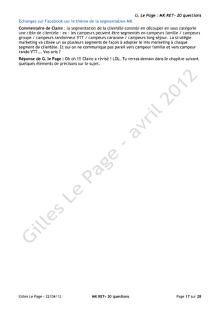 G. Le Page : MK RET- 20 questions
Echanges sur Facebook sur le thème de la segmentation MK
Commentaire de Claire : la segmentation de la clientèle consiste en découper en sous catégorie
une cible de clientèle : ex : les campeurs peuvent être segmentés en campeurs famille / campeurs
groupe / campeurs randonneur VTT / campeurs caravane / campeurs long séjour. La stratégie
marketing va ciblée un ou plusieurs segments de façon à adapter le mix marketing à chaque
segment de clientèle. Et oui on ne communique pas pareil vers campeur famille et vers campeur
rando VTT... Vos avis ?
Réponse de G. le Page : Oh oh !!! Claire a révisé ! LOL. Tu verras demain dans le chapitre suivant
quelques éléments de précisons sur le sujet.




Gilles Le Page - 22/04/12              MK RET- 20 questions                          Page 17 sur 28
 