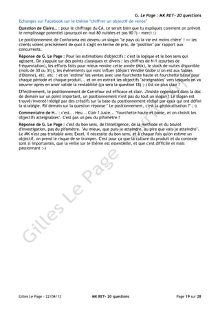 G. Le Page : MK RET- 20 questions
Echanges sur Facebook sur le thème "chiffrer un objectif de vente"
Question de Claire… : pour le chiffrage du CA, ce serait bien que tu expliques comment on prévoit
le remplissage potentiel (pourquoi en mai 80 nuitées et pas 90 ?) - merci :)
Le positionnement de Conforama est devenu un slogan "le pays où la vie est moins chère" ! => les
clients voient précisément de quoi il s'agit en terme de prix, de "position" par rapport aux
concurrents.
Réponse de G. Le Page : Pour les estimations d'objectifs : c'est la logique et le bon sens qui
agissent. On s'appuie sur des points classiques et divers : les chiffres de N-1 (courbes de
fréquentation), les efforts faits pour mieux vendre cette année (Mix), le stock de nuités disponible
(mois de 30 ou 31j), les évènements qui vont influer (départ Vendée Globe si on est aux Sables
d'Olonne), etc. etc. : et on "estime" les ventes avec une fourchette haute et fourchette basse pour
chaque période et chaque produit... et on en extrait les objectifs "atteignables" vers lesquels on va
oeuvrer après en avoir validé la rentabilité (ça sera la question 18) ;-) Est-ce plus clair ?
Effectivement, le positionnement de Carrefour est efficace et clair. J'insiste cependant dans la doc
de demain sur un point important, un positionnement n'est pas du tout un slogan ! Le slogan est
trouvé/inventé/rédigé par des créatifs sur la base du positionnement rédigé par ceux qui ont défini
la stratégie. RV demain sur la question réponse " Le positionnement, c'est la géolocalisation ?" ;-)
Commentaire de H… : c'est... Heu... Clair ? Juste... "fourchette haute et basse, et on choisit les
objectifs atteignables". C'est pas un peu du pifomètre ?
Réponse de G. Le Page : c'est du bon sens, de l'intelligence, de la méthode et du boulot
d'investigation, pas du pifomètre. "Au mieux, que puis-je atteindre, au pire que vais-je atteindre".
Le MK n'est pas traitable avec Excel, il nécessite du bon sens, et à chaque fois qu'on estime un
objectif, on prend le risque de se tromper. C'est pour ça que la culture du produit et du contexte
sont si importantes, que la veille sur le thème est essentielle, et que c'est difficile et mais
passionnant :-)




Gilles Le Page - 22/04/12               MK RET- 20 questions                           Page 19 sur 28
 