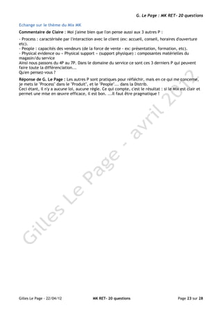 G. Le Page : MK RET- 20 questions

Echange sur le thème du Mix MK
Commentaire de Claire : Moi j'aime bien que l'on pense aussi aux 3 autres P :
- Process : caractérisée par l'interaction avec le client (ex: accueil, conseil, horaires d'ouverture
etc).
- People : capacités des vendeurs (de la force de vente - ex: présentation, formation, etc).
- Physical evidence ou « Physical support » (support physique) : composantes matérielles du
magasin/du service
Ainsi nous passons du 4P au 7P. Dans le domaine du service ce sont ces 3 derniers P qui peuvent
faire toute la différenciation...
Qu'en pensez-vous ?
Réponse de G. Le Page : Les autres P sont pratiques pour réfléchir, mais en ce qui me concerne,
je mets le "Process" dans le "Produit", et le "People"... dans la Distrib.
Ceci étant, il n'y a aucune loi, aucune règle. Ce qui compte, c'est le résultat : si le Mix est clair et
permet une mise en œuvre efficace, il est bon. ...Il faut être pragmatique !




Gilles Le Page - 22/04/12                 MK RET- 20 questions                             Page 23 sur 28
 