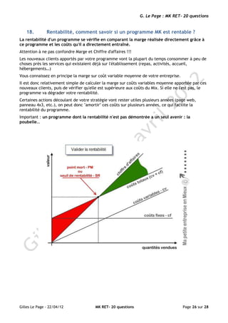 G. Le Page : MK RET- 20 questions


   18.         Rentabilité, comment savoir si un programme MK est rentable ?
La rentabilité d'un programme se vérifie en comparant la marge réalisée directement grâce à
ce programme et les coûts qu'il a directement entraîné.
Attention à ne pas confondre Marge et Chiffre d'affaires !!!
Les nouveaux clients apportés par votre programme vont la plupart du temps consommer à peu de
choses près les services qui existaient déjà sur l'établissement (repas, activités, accueil,
hébergements…)
Vous connaissez en principe la marge sur coût variable moyenne de votre entreprise.
Il est donc relativement simple de calculer la marge sur coûts variables moyenne apportée par ces
nouveaux clients, puis de vérifier qu'elle est supérieure aux coûts du Mix. Si elle ne l'est pas, le
programme va dégrader votre rentabilité.
Certaines actions découlant de votre stratégie vont rester utiles plusieurs années (page web,
panneau 4x3, etc.), on peut donc "amortir" ces coûts sur plusieurs années, ce qui facilite la
rentabilité du programme.
Important : un programme dont la rentabilité n'est pas démontrée a un seul avenir : la
poubelle…




Gilles Le Page - 22/04/12               MK RET- 20 questions                           Page 26 sur 28
 