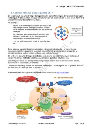 G. Le Page : MK RET- 20 questions


   2. Comment réfléchir à un programme MK ?
On ne construit pas une stratégie de façon linéaire et mathématique. On la construit de façon
systémique et "tâtonnante", presque "circulaire" : on fait plusieurs fois le tour avant d'arriver à
une solution complète cohérente, stable.
Par exemple :
       Quand on élabore le plan d'action qui découle de
       la stratégie choisie, on s'aperçoit assez souvent
       qu'on a besoin de repréciser certains des points de
       l'analyse…
       En cherchant à nouveau des précisions sur des
       éléments de l'étude, on est amené parfois à
       modifier partiellement la stratégie…
       …ce qui amène ensuite à revoir le plan d'action…
       etc.


Cette façon de travailler la commercialisation est normale et naturelle : le marketing est
"complexe". Satisfaire des clients potentiels en modifiant le produit originel sans perdre la
clientèle existante tout en restant rentable …est tout sauf simple !
On ne trouve pas une stratégie avec Excel, on la trouve par tâtonnement, en mélangeant
travail minutieux, méthode, intelligence, remise en question, intuition, etc.
Ce qui se passe entre une entreprise touristique et ses clients dans un environnement naturel,
économique et culturel est un "système".
La réflexion marketing impose une approche "systémique" : on ne regarde pas la question morceau
par morceau, on l'envisage dans la globalité.

Schéma représentant l'approche systémique    (source : Florent FOUQUE http://goo.gl/Ati1M )




Gilles Le Page - 22/04/12                MK RET- 20 questions                                 Page 3 sur 28
 
