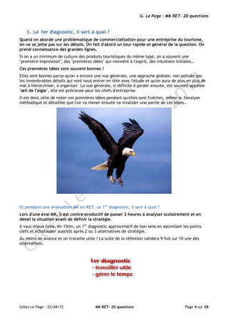 G. Le Page : MK RET- 20 questions


   3. Le 1er diagnostic, il sert à quoi ?
Quand on aborde une problématique de commercialisation pour une entreprise du tourisme,
on ne se jette pas sur les détails. On fait d'abord un tour rapide et général de la question. On
prend connaissance des grandes lignes.
Si on a un minimum de culture des produits touristiques du même type, on a souvent une
"première impression", des "premières idées" qui viennent à l'esprit, des intuitions initiales…
Ces premières idées sont souvent bonnes !
Elles sont bonnes parce qu'on a encore une vue générale, une approche globale, non polluée par
les innombrables détails qui vont nous entrer en tête avec l'étude et qu'on aura de plus en plus de
mal à hiérarchiser, à organiser. La vue générale, si difficile à garder ensuite, est souvent appelée
"œil de l'aigle", elle est précieuse pour les chefs d'entreprise.
Il est donc utile de noter ces premières idées pendant qu'elles sont fraîches, même si l'analyse
méthodique et détaillée que l'on va mener ensuite va invalider une partie de ces idées…




Et pendant une évaluation MK en RET, ce 1er diagnostic, il sert à quoi ?
Lors d'une éval MK, il est contre-productif de passer 2 heures à analyser scolairement et en
détail la situation avant de définir la stratégie.
Il vaut mieux faire, en 15mn, un 1er diagnostic approximatif de bon sens en assimilant les points
clefs et échafauder aussitôt après 2 ou 3 alternatives de stratégie.
Au moins on avance et on travaille utile ! La suite de la réflexion validera 9 fois sur 10 une des
alternatives.




Gilles Le Page - 22/04/12                MK RET- 20 questions                             Page 4 sur 28
 