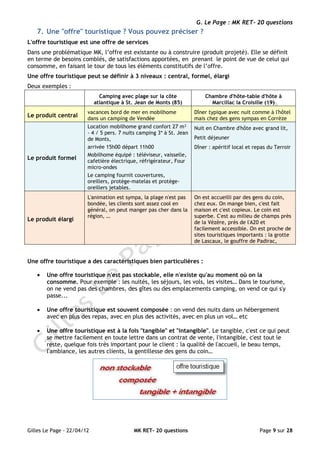 G. Le Page : MK RET- 20 questions
   7. Une "offre" touristique ? Vous pouvez préciser ?
L'offre touristique est une offre de services
Dans une problématique MK, l’offre est existante ou à construire (produit projeté). Elle se définit
en terme de besoins comblés, de satisfactions apportées, en prenant le point de vue de celui qui
consomme, en faisant le tour de tous les éléments constitutifs de l’offre.
Une offre touristique peut se définir à 3 niveaux : central, formel, élargi
Deux exemples :
                              Camping avec plage sur la côte              Chambre d'hôte-table d'hôte à
                            atlantique à St. Jean de Monts (85)             Marcillac la Croisille (19)
                        vacances bord de mer en mobilhome             Dîner typique avec nuit comme à l'hôtel
Le produit central      dans un camping de Vendée                     mais chez des gens sympas en Corrèze
                        Location mobilhome grand confort 27 m²        Nuit en Chambre d'hôte avec grand lit,
                        - 4 / 5 pers. 7 nuits camping 3* à St. Jean
                        de Monts,                                     Petit déjeuner
                        arrivée 15h00 départ 11h00                    Dîner : apéritif local et repas du Terroir
                        Mobilhome équipé : téléviseur, vaisselle,
Le produit formel       cafetière électrique, réfrigérateur, Four
                        micro-ondes
                        Le camping fournit couvertures,
                        oreillers, protège-matelas et protège-
                        oreillers jetables.
                        L'animation est sympa, la plage n'est pas     On est accueilli par des gens du coin,
                        bondée, les clients sont assez cool en        chez eux. On mange bien, c'est fait
                        général, on peut manger pas cher dans la      maison et c'est copieux. Le coin est
                        région, …                                     superbe. C'est au milieu de champs près
Le produit élargi                                                     de la Vézère, près de l'A20 et
                                                                      facilement accessible. On est proche de
                                                                      sites touristiques importants : la grotte
                                                                      de Lascaux, le gouffre de Padirac,


Une offre touristique a des caractéristiques bien particulières :

   •   Une offre touristique n'est pas stockable, elle n'existe qu'au moment où on la
       consomme. Pour exemple : les nuités, les séjours, les vols, les visites… Dans le tourisme,
       on ne vend pas des chambres, des gîtes ou des emplacements camping, on vend ce qui s'y
       passe...

   •   Une offre touristique est souvent composée : on vend des nuits dans un hébergement
       avec en plus des repas, avec en plus des activités, avec en plus un vol… etc

   •   Une offre touristique est à la fois "tangible" et "intangible". Le tangible, c'est ce qui peut
       se mettre facilement en toute lettre dans un contrat de vente, l'intangible, c'est tout le
       reste, quelque fois très important pour le client : la qualité de l'accueil, le beau temps,
       l'ambiance, les autres clients, la gentillesse des gens du coin…




Gilles Le Page - 22/04/12                  MK RET- 20 questions                                   Page 9 sur 28
 