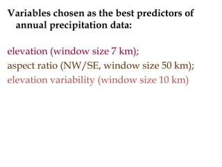 Definition of variables chosen as the best
predictors of annual precipitation data:
Elevation
- average value for the floating window
window size 7 km;
Aspect ratio (NW/SE)
- difference of average elevation values btw. two opposite
floating window quadrants
window size 50 km;
Elevation variability
- standard deviation of elevation values in floating window
window size 10 km
 