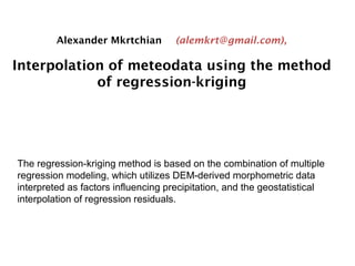 Alexander Mkrtchian (alemkrt@gmail.com),
Interpolation of meteodata using the method
of regression-kriging
The regression-kriging method is based on the combination of multiple
regression modeling, which utilizes DEM-derived morphometric data
interpreted as factors influencing precipitation, and the geostatistical
interpolation of regression residuals.
 