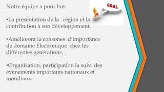 Notre équipe a pour but:
•La présentation de la région et la
contribution à son développement.
•Améliorent la consones d’importance
de domaine Electronique chez les
différentes générations.
•Organisation, participation la suivi des
évènements importants nationaux et
mondiaux.
 