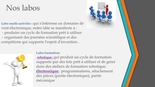 Nos labos
Labo multi-activités : qui s'intéresse au domaine de
vent électronique, notre idée se manifeste à :
- produire un cycle de formation prêt à utiliser
- organisant des journées scientifique et des
compétions qui supporte l'esprit d'invention .
Labo formation:
robotique: qui produit un cycle de formation
supporte par des kits prêt à utiliser et de gérer
dans des ateliers de formation robotique.
électronique: programmations, attachement
des pièces (partie électronique), partie
mécanique
 