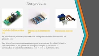 Nos produits
Module d'alimentation
5V
Module d'alimentation
5V
Mini servo moteur
En addition des produits qui sont fourni de la part des nôtres fournisseurs les
produits sont :
Des Kits et les composants nécessaires pour la fabrication du robot Utilisation
des composants et des pièces électronique classiques pour assurer la
construction d’un robot avec la baisse cout et avec la matérielle existe.
 
