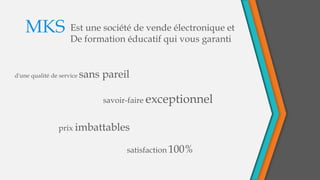 Est une société de vende électronique et
De formation éducatif qui vous garanti
MKS
savoir-faire exceptionnel
d'une qualité de service sans pareil
prix imbattables
satisfaction 100%
 