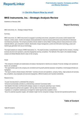 Find Industry reports, Company profiles
ReportLinker                                                                        and Market Statistics



                                              >> Get this Report Now by email!

MKS Instruments, Inc. - Strategic Analysis Review
Published on February 2009

                                                                                                               Report Summary

MKS Instruments, Inc. - Strategic Analysis Review


Summary


MKS Instruments, Inc. (MKS Instruments) is engaged in providing instruments, subsystems and process control solutions that
measure, control, power, monitor and analyze critical parameters to improve process performance and productivity of advanced
manufacturing processes. The company provides products related to various fields including pressure measurement and control,
materials delivery, gas composition analysis, electrostatic charge management, control and information technology, power and
reactive gas generation and vacuum technology.


This report presents an anlaysis of MKS Instruments, Inc.. The report provides a comprehensive insight into the company, including
business structure and operations, executive biographies and key competitors. The hallmark of the report is the detailed strategic
analysis and Global Markets Direct's views on the company.



Scope


' The company's strengths and weaknesses and areas of development or decline are analyzed. Financial, strategic and operational
factors are considered.
' The opportunities open to the company are considered and its growth potential assessed. Competitive or technological threats are
highlighted.
' The report contains critical company information ' business structure and operations, company history, major products and services,
key competitors, key employees and executive biographies, different locations and important subsidiaries.


Reasons to buy


' A quick 'one-stop-shop' to understand the company.
' Enhance business/sales activities by understanding customers' businesses better.
' Get detailed information and financial & strategic analysis on companies operating in your industry.
' Identify prospective partners and suppliers ' with key data on their businesses and locations.
' Capitalize on competitors' weaknesses and target the market opportunities available to them.
' Scout for potential acquisition targets, with detailed insight into the companies' strategic, financial and operational performance.




                                                                                                               Table of Content


Table Of Contents



MKS Instruments, Inc. - Strategic Analysis Review                                                                                  Page 1/4
 