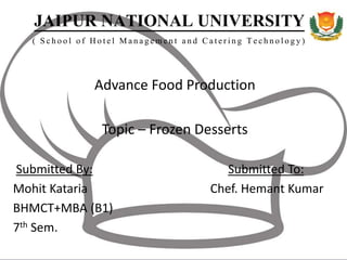 JAIPUR NATIONAL UNIVERSITY
( School of Hotel Management and Catering Technology)
Advance Food Production
Topic – Frozen Desserts
Submitted By: Submitted To:
Mohit Kataria Chef. Hemant Kumar
BHMCT+MBA (B1)
7th Sem.
 