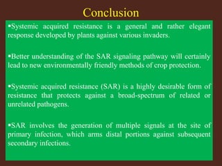 Conclusion
Systemic acquired resistance is a general and rather elegant
response developed by plants against various invaders.
Better understanding of the SAR signaling pathway will certainly
lead to new environmentally friendly methods of crop protection.
Systemic acquired resistance (SAR) is a highly desirable form of
resistance that protects against a broad-spectrum of related or
unrelated pathogens.
SAR involves the generation of multiple signals at the site of
primary infection, which arms distal portions against subsequent
secondary infections.
 