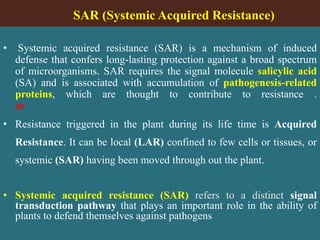 SAR (Systemic Acquired Resistance)
• Systemic acquired resistance (SAR) is a mechanism of induced
defense that confers long-lasting protection against a broad spectrum
of microorganisms. SAR requires the signal molecule salicylic acid
(SA) and is associated with accumulation of pathogenesis-related
proteins, which are thought to contribute to resistance .
or
• Resistance triggered in the plant during its life time is Acquired
Resistance. It can be local (LAR) confined to few cells or tissues, or
systemic (SAR) having been moved through out the plant.
• Systemic acquired resistance (SAR) refers to a distinct signal
transduction pathway that plays an important role in the ability of
plants to defend themselves against pathogens
 