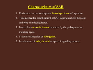 Characteristics of SAR
1. Resistance is expressed against broad spectrum of organism
2. Time needed for establishment of SAR depend on both the plant
and type of inducing factor.
3. It need for a necrotic lesions produced by the pathogen as an
inducing agent.
4. Systemic expression of PRP genes.
5. Involvement of salicylic acid as apart of signaling process.
 