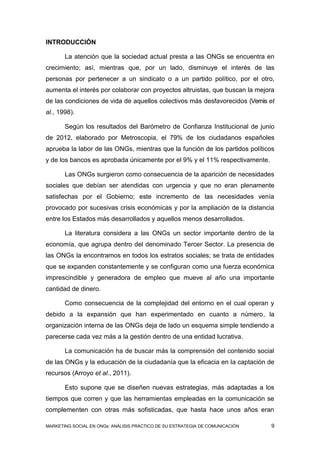 INTRODUCCIÓN

       La atención que la sociedad actual presta a las ONGs se encuentra en
crecimiento; así, mientras que, por un lado, disminuye el interés de las
personas por pertenecer a un sindicato o a un partido político, por el otro,
aumenta el interés por colaborar con proyectos altruistas, que buscan la mejora
de las condiciones de vida de aquellos colectivos más desfavorecidos (Vernis et
al., 1998).

       Según los resultados del Barómetro de Confianza Institucional de junio
de 2012, elaborado por Metroscopia, el 79% de los ciudadanos españoles
aprueba la labor de las ONGs, mientras que la función de los partidos políticos
y de los bancos es aprobada únicamente por el 9% y el 11% respectivamente.

       Las ONGs surgieron como consecuencia de la aparición de necesidades
sociales que debían ser atendidas con urgencia y que no eran plenamente
satisfechas por el Gobierno; este incremento de las necesidades venía
provocado por sucesivas crisis económicas y por la ampliación de la distancia
entre los Estados más desarrollados y aquellos menos desarrollados.

       La literatura considera a las ONGs un sector importante dentro de la
economía, que agrupa dentro del denominado Tercer Sector. La presencia de
las ONGs la encontramos en todos los estratos sociales; se trata de entidades
que se expanden constantemente y se configuran como una fuerza económica
imprescindible y generadora de empleo que mueve al año una importante
cantidad de dinero.

       Como consecuencia de la complejidad del entorno en el cual operan y
debido a la expansión que han experimentado en cuanto a número, la
organización interna de las ONGs deja de lado un esquema simple tendiendo a
parecerse cada vez más a la gestión dentro de una entidad lucrativa.

       La comunicación ha de buscar más la comprensión del contenido social
de las ONGs y la educación de la ciudadanía que la eficacia en la captación de
recursos (Arroyo et al., 2011).

       Esto supone que se diseñen nuevas estrategias, más adaptadas a los
tiempos que corren y que las herramientas empleadas en la comunicación se
complementen con otras más sofisticadas, que hasta hace unos años eran

MARKETING SOCIAL EN ONGs: ANÁLISIS PRÁCTICO DE SU ESTRATEGIA DE COMUNICACIÓN   9
 