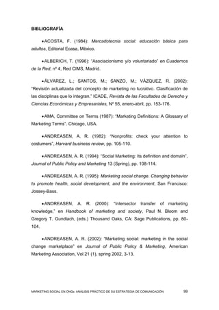 BIBLIOGRAFÍA

        ACOSTA, F. (1984): Mercadotecnia social: educación básica para
adultos, Editorial Ecasa, México.

        ALBERICH, T. (1996): “Asociacionismo y/o voluntariado” en Cuadernos
de la Red, nº 4, Red CIMS, Madrid.

        ÁLVAREZ, L.; SANTOS, M.; SANZO, M.; VÁZQUEZ, R. (2002):
“Revisión actualizada del concepto de marketing no lucrativo. Clasificación de
las disciplinas que lo integran.” ICADE, Revista de las Facultades de Derecho y
Ciencias Económicas y Empresariales, Nº 55, enero-abril, pp. 153-176.

        AMA, Committee on Terms (1987): “Marketing Definitions: A Glossary of
Marketing Terms”. Chicago, USA.

        ANDREASEN, A. R. (1982): “Nonprofits: check your attention to
costumers”, Harvard business review, pp. 105-110.

        ANDREASEN, A. R. (1994): “Social Marketing: Its definition and domain”,
Journal of Public Policy and Marketing 13 (Spring), pp. 108-114.

        ANDREASEN, A. R. (1995): Marketing social change. Changing behavior
to promote health, social development, and the environment, San Francisco:
Jossey-Bass.

        ANDREASEN,       A.   R.   (2000):    “Intersector   transfer   of    marketing
knowledge,” en Handbook of marketing and society, Paul N. Bloom and
Gregory T. Gundlach, (eds.) Thousand Oaks, CA: Sage Publications, pp. 80-
104.

        ANDREASEN, A. R. (2002): “Marketing social: marketing in the social
change marketplace” en Journal of Public Policy & Marketing, American
Marketing Association, Vol 21 (1), spring 2002, 3-13.




MARKETING SOCIAL EN ONGs: ANÁLISIS PRÁCTICO DE SU ESTRATEGIA DE COMUNICACIÓN          99
 