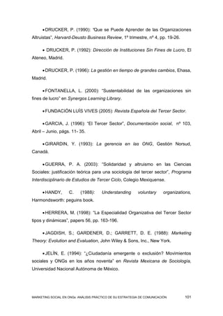  DRUCKER, P. (1990): “Que se Puede Aprender de las Organizaciones
Altruistas”, Harvard-Deusto Business Review, 1º trimestre, nº 4, pp. 19-26.

      DRUCKER, P. (1992): Dirección de Instituciones Sin Fines de Lucro, El
Ateneo, Madrid.

      DRUCKER, P. (1996): La gestión en tiempo de grandes cambios, Ehasa,
Madrid.

      FONTANELLA, L. (2000): “Sustentabilidad de las organizaciones sin
fines de lucro” en Synergos Learning Library.

      FUNDACIÓN LUÍS VIVES (2005): Revista Española del Tercer Sector.

      GARCIA, J. (1996): “El Tercer Sector”, Documentación social, nº 103,
Abril – Junio, págs. 11- 35.

      GIRARDIN, Y. (1993): La gerencia en las ONG, Gestión Norsud,
Canadá.

      GUERRA, P. A. (2003): “Solidaridad y altruismo en las Ciencias
Sociales: justificación teórica para una sociología del tercer sector”, Programa
Interdisciplinario de Estudios de Tercer Ciclo, Colegio Mexiquense.

      HANDY,       C.     (1988):     Understanding       voluntary      organizations,
Harmondsworth: peguins book.

      HERRERA, M. (1998): “La Especialidad Organizativa del Tercer Sector
tipos y dinámicas”, papers 56, pp. 163-196.

      JAGDISH, S.; GARDENER, D.; GARRETT, D. E. (1988): Marketing
Theory: Evolution and Evaluation, John Wiley & Sons, Inc., New York.

      JELÍN, E. (1994): “¿Ciudadanía emergente o exclusión? Movimientos
sociales y ONGs en los años noventa” en Revista Mexicana de Sociología,
Universidad Nacional Autónoma de México.




MARKETING SOCIAL EN ONGs: ANÁLISIS PRÁCTICO DE SU ESTRATEGIA DE COMUNICACIÓN        101
 