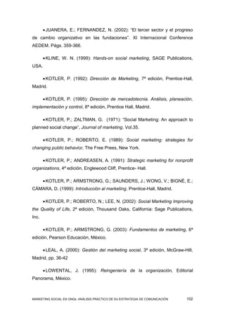  JUANERA, E.; FERNANDEZ, N. (2002): “El tercer sector y el progreso
de cambio organizativo en las fundaciones”. XI Internacional Conference
AEDEM. Págs. 359-366.

        KLINE, W. N. (1999): Hands-on social marketing, SAGE Publications,
USA.

        KOTLER, P. (1992): Dirección de Marketing, 7ª edición, Prentice-Hall,
Madrid.

        KOTLER, P. (1995): Dirección de mercadotecnia. Análisis, planeación,
implementación y control, 8ª edición, Prentice Hall, Madrid.

        KOTLER, P.; ZALTMAN, G. (1971): “Social Marketing: An approach to
planned social change”, Journal of marketing. Vol.35.

        KOTLER, P.; ROBERTO, E. (1989): Social marketing: strategies for
changing public behavior, The Free Prees, New York.

        KOTLER, P.; ANDREASEN, A. (1991): Strategic marketing for nonprofit
organizations, 4ª edición, Englewood Cliff, Prentice- Hall.

        KOTLER, P.; ARMSTRONG, G.; SAUNDERS, J.; WONG, V.; BIGNÉ, E.;
CÁMARA, D. (1999): Introducción al marketing, Prentice-Hall, Madrid.

        KOTLER, P.; ROBERTO, N.; LEE, N. (2002): Social Marketing Improving
the Quality of Life, 2ª edición, Thousand Oaks, California: Sage Publications,
Inc.

        KOTLER, P.; ARMSTRONG, G. (2003): Fundamentos de marketing, 6ª
edición, Pearson Educación, México.

        LEAL, A. (2000): Gestión del marketing social, 3ª edición, McGraw-Hill,
Madrid, pp. 36-42

        LOWENTAL, J. (1995): Reingeniería de la organización, Editorial
Panorama, México.



MARKETING SOCIAL EN ONGs: ANÁLISIS PRÁCTICO DE SU ESTRATEGIA DE COMUNICACIÓN   102
 