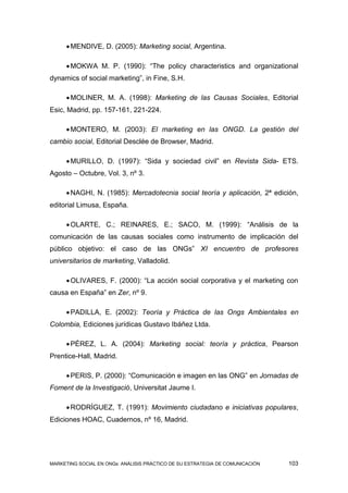  MENDIVE, D. (2005): Marketing social, Argentina.

      MOKWA M. P. (1990): “The policy characteristics and organizational
dynamics of social marketing”, in Fine, S.H.

      MOLINER, M. A. (1998): Marketing de las Causas Sociales, Editorial
Esic, Madrid, pp. 157-161, 221-224.

      MONTERO, M. (2003): El marketing en las ONGD. La gestión del
cambio social, Editorial Desclée de Browser, Madrid.

      MURILLO, D. (1997): “Sida y sociedad civil” en Revista Sida- ETS.
Agosto – Octubre, Vol. 3, nº 3.

      NAGHI, N. (1985): Mercadotecnia social teoría y aplicación, 2ª edición,
editorial Limusa, España.

      OLARTE, C.; REINARES, E.; SACO, M. (1999): “Análisis de la
comunicación de las causas sociales como instrumento de implicación del
público objetivo: el caso de las ONGs” XI encuentro de profesores
universitarios de marketing, Valladolid.

      OLIVARES, F. (2000): “La acción social corporativa y el marketing con
causa en España” en Zer, nº 9.

      PADILLA, E. (2002): Teoría y Práctica de las Ongs Ambientales en
Colombia, Ediciones jurídicas Gustavo Ibáñez Ltda.

      PÉREZ, L. A. (2004): Marketing social: teoría y práctica, Pearson
Prentice-Hall, Madrid.

      PERIS, P. (2000): “Comunicación e imagen en las ONG” en Jornadas de
Foment de la Investigació, Universitat Jaume I.

      RODRÍGUEZ, T. (1991): Movimiento ciudadano e iniciativas populares,
Ediciones HOAC, Cuadernos, nº 16, Madrid.




MARKETING SOCIAL EN ONGs: ANÁLISIS PRÁCTICO DE SU ESTRATEGIA DE COMUNICACIÓN   103
 
