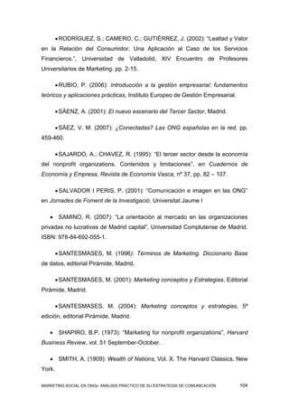  RODRÍGUEZ, S.; CAMERO, C.; GUTIÉRREZ, J. (2002): “Lealtad y Valor
en la Relación del Consumidor. Una Aplicación al Caso de los Servicios
Financieros.”, Universidad de Valladolid, XIV Encuentro de Profesores
Universitarios de Marketing. pp. 2-15.

         RUBIO, P. (2006): Introducción a la gestión empresarial: fundamentos
teóricos y aplicaciones prácticas, Instituto Europeo de Gestión Empresarial.

         SÁENZ, A. (2001): El nuevo escenario del Tercer Sector, Madrid.

         SÁEZ, V. M. (2007): ¿Conectadas? Las ONG españolas en la red, pp.
459-460.

         SAJARDO, A.; CHAVEZ, R. (1995): “El tercer sector desde la economía
del nonprofit organizations. Contenidos y limitaciones”, en Cuadernos de
Economía y Empresa, Revista de Economía Vasca, nº 37, pp. 82 – 107.

         SALVADOR I PERIS, P. (2001): “Comunicación e imagen en las ONG”
en Jornades de Foment de la Investigació, Universitat Jaume I

    SAMINO, R. (2007): “La orientación al mercado en las organizaciones
privadas no lucrativas de Madrid capital”, Universidad Complutense de Madrid.
ISBN: 978-84-692-055-1.

         SANTESMASES, M. (1996): Términos de Marketing. Diccionario Base
de datos, editorial Pirámide, Madrid.

         SANTESMASES, M. (2001): Marketing conceptos y Estrategias, Editorial
Pirámide, Madrid.

         SANTESMASES, M. (2004): Marketing conceptos y estrategias, 5ª
edición, editorial Pirámide, Madrid.

    SHAPIRO, B.P. (1973): “Marketing for nonprofit organizations”, Harvard
Business Review, vol. 51 September-October.

    SMITH, A. (1909): Wealth of Nations, Vol. X. The Harvard Classics. New
York.

MARKETING SOCIAL EN ONGs: ANÁLISIS PRÁCTICO DE SU ESTRATEGIA DE COMUNICACIÓN   104
 