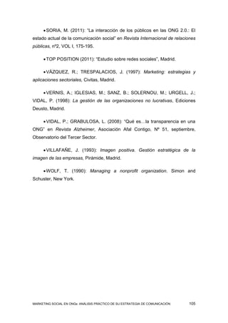  SORIA, M. (2011): “La interacción de los públicos en las ONG 2.0.: El
estado actual de la comunicación social” en Revista Internacional de relaciones
públicas, nº2, VOL I, 175-195.

      TOP POSITION (2011): “Estudio sobre redes sociales”, Madrid.

      VÁZQUEZ, R.; TRESPALACIOS, J. (1997): Marketing: estrategias y
aplicaciones sectoriales, Civitas, Madrid.

      VERNIS, A.; IGLESIAS, M.; SANZ, B.; SOLERNOU, M.; URGELL, J.;
VIDAL, P. (1998): La gestión de las organizaciones no lucrativas, Ediciones
Deusto, Madrid.

      VIDAL, P.; GRABULOSA, L. (2008): “Qué es…la transparencia en una
ONG” en Revista Alzheimer, Asociación Afal Contigo, Nº 51, septiembre,
Observatorio del Tercer Sector.

      VILLAFAÑE, J. (1993): Imagen positiva. Gestión estratégica de la
imagen de las empresas, Pirámide, Madrid.

      WOLF, T. (1990): Managing a nonprofit organization. Simon and
Schuster, New York.




MARKETING SOCIAL EN ONGs: ANÁLISIS PRÁCTICO DE SU ESTRATEGIA DE COMUNICACIÓN   105
 
