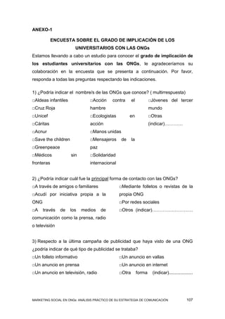ANEXO-1

            ENCUESTA SOBRE EL GRADO DE IMPLICACIÓN DE LOS
                        UNIVERSITARIOS CON LAS ONGs
Estamos llevando a cabo un estudio para conocer el grado de implicación de
los estudiantes universitarios con las ONGs, le agradeceríamos su
colaboración en la encuesta que se presenta a continuación. Por favor,
responda a todas las preguntas respectando las indicaciones.

1) ¿Podría indicar el nombre/s de las ONGs que conoce? ( multirrespuesta)
□Aldeas infantiles              □Acción     contra      el           □Jóvenes del tercer
□Cruz Roja                      hambre                               mundo
□Unicef                         □Ecologistas          en             □Otras
□Cáritas                        acción                               (indicar)…………
□Acnur                          □Manos unidas
□Save the children              □Mensajeros      de     la
□Greenpeace                     paz
□Médicos             sin        □Solidaridad
fronteras                       internacional


2) ¿Podría indicar cuál fue la principal forma de contacto con las ONGs?
□A través de amigos o familiares                □Mediante folletos o revistas de la
□Acudí por iniciativa propia a la               propia ONG
ONG                                             □Por redes sociales
□A    través   de    los   medios     de        □Otros (indicar)………………………
comunicación como la prensa, radio
o televisión


3) Respecto a la última campaña de publicidad que haya visto de una ONG
¿podría indicar de qué tipo de publicidad se trataba?
□Un folleto informativo                         □Un anuncio en vallas
□Un anuncio en prensa                           □Un anuncio en internet
□Un anuncio en televisión, radio                □Otra        forma    (indicar)...................




MARKETING SOCIAL EN ONGs: ANÁLISIS PRÁCTICO DE SU ESTRATEGIA DE COMUNICACIÓN                 107
 