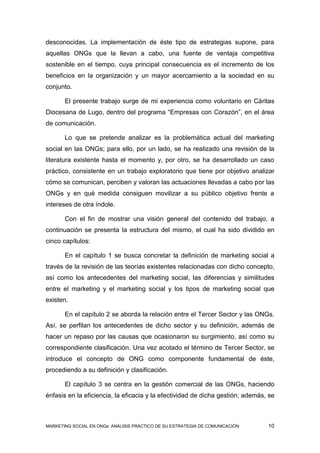 desconocidas. La implementación de éste tipo de estrategias supone, para
aquellas ONGs que la llevan a cabo, una fuente de ventaja competitiva
sostenible en el tiempo, cuya principal consecuencia es el incremento de los
beneficios en la organización y un mayor acercamiento a la sociedad en su
conjunto.

       El presente trabajo surge de mi experiencia como voluntario en Cáritas
Diocesana de Lugo, dentro del programa “Empresas con Corazón”, en el área
de comunicación.

       Lo que se pretende analizar es la problemática actual del marketing
social en las ONGs; para ello, por un lado, se ha realizado una revisión de la
literatura existente hasta el momento y, por otro, se ha desarrollado un caso
práctico, consistente en un trabajo exploratorio que tiene por objetivo analizar
cómo se comunican, perciben y valoran las actuaciones llevadas a cabo por las
ONGs y en qué medida consiguen movilizar a su público objetivo frente a
intereses de otra índole.

       Con el fin de mostrar una visión general del contenido del trabajo, a
continuación se presenta la estructura del mismo, el cual ha sido dividido en
cinco capítulos:

       En el capítulo 1 se busca concretar la definición de marketing social a
través de la revisión de las teorías existentes relacionadas con dicho concepto,
así como los antecedentes del marketing social, las diferencias y similitudes
entre el marketing y el marketing social y los tipos de marketing social que
existen.

       En el capítulo 2 se aborda la relación entre el Tercer Sector y las ONGs.
Así, se perfilan los antecedentes de dicho sector y su definición, además de
hacer un repaso por las causas que ocasionaron su surgimiento, así como su
correspondiente clasificación. Una vez acotado el término de Tercer Sector, se
introduce el concepto de ONG como componente fundamental de éste,
procediendo a su definición y clasificación.

       El capítulo 3 se centra en la gestión comercial de las ONGs, haciendo
énfasis en la eficiencia, la eficacia y la efectividad de dicha gestión; además, se



MARKETING SOCIAL EN ONGs: ANÁLISIS PRÁCTICO DE SU ESTRATEGIA DE COMUNICACIÓN    10
 