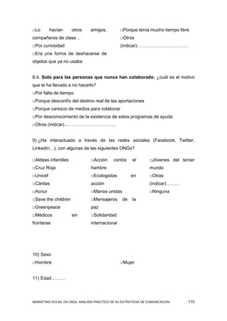 □Lo       hacían     otros      amigos,         □Porque tenía mucho tiempo libre
compañeros de clase…                            □Otros
□Por curiosidad                                 (indicar):……………………………
□Era una forma de deshacerse de
objetos que ya no usaba


8.4. Solo para las personas que nunca han colaborado; ¿cuál es el motivo
que le ha llevado a no hacerlo?
□Por falta de tiempo
□Porque desconfío del destino real de las aportaciones
□Porque carezco de medios para colaborar
□Por desconocimiento de la existencia de estos programas de ayuda
□Otros (indicar)…………………………….


9) ¿Ha interactuado a través de las redes sociales (Facebook, Twitter,
Linkedin…), con algunas de las siguientes ONGs?

□Aldeas infantiles              □Acción     contra     el       □Jóvenes del tercer
□Cruz Roja                      hambre                          mundo
□Unicef                         □Ecologistas          en        □Otras
□Cáritas                        acción                          (indicar)………
□Acnur                          □Manos unidas                   □Ninguna
□Save the children              □Mensajeros      de    la
□Greenpeace                     paz
□Médicos             sin        □Solidaridad
fronteras                       internacional




10) Sexo
□Hombre                                         □Mujer


11) Edad………




MARKETING SOCIAL EN ONGs: ANÁLISIS PRÁCTICO DE SU ESTRATEGIA DE COMUNICACIÓN    110
 
