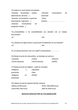 12) Indique su nivel máximo de estudios
□Estudios      Universitario      medios        □Estudios        Universitarios   de
(diplomaturas, técnicos…)                       doctorado
□Estudios Universitarios superiores             □Otros
(licenciaturas, ingenieros….)                   (indicar)…………………………….
□Estudios        Universitarios       de
postgrado (máster…)


13) ¿Compatibiliza o ha compatibilizado sus estudios con un trabajo
remunerado?
□Si                                             □No


14) ¿Dispone de alguna beca o ayuda para la realización de sus estudios?
□Si                                             □No


15) ¿Cuántas personas viven con usted? (incluyéndose)…………….
.
16) Desde el punto de vista político, su ideología se acerca a
□Izquierda                      □Centro                         □Derecha
□Centro-izquierda               □Centro-derecha                 □NS/NC


17) Desde el punto de religioso , usted se considera
□Religioso             y        □Agnóstico
practicante                     □Ateo
□Religioso            no        □NS/NC
practicante


18) Indique el nivel de ingresos familiar mensual
□Menos de 800 euros                             □Entre 1500-2000 euros
□Entre 800-1500 euros                           □Más de 2000 euros


                 MUCHAS GRACIAS POR SU COLABORACIÓN




MARKETING SOCIAL EN ONGs: ANÁLISIS PRÁCTICO DE SU ESTRATEGIA DE COMUNICACIÓN      111
 