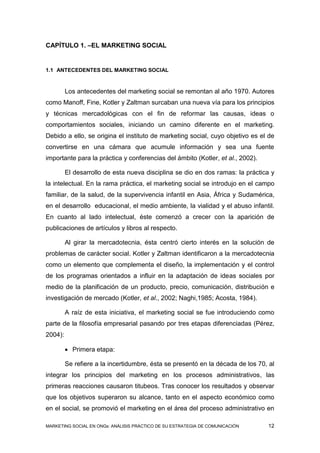 CAPÍTULO 1. –EL MARKETING SOCIAL


1.1 ANTECEDENTES DEL MARKETING SOCIAL



         Los antecedentes del marketing social se remontan al año 1970. Autores
como Manoff, Fine, Kotler y Zaltman surcaban una nueva vía para los principios
y técnicas mercadológicas con el fin de reformar las causas, ideas o
comportamientos sociales, iniciando un camino diferente en el marketing.
Debido a ello, se origina el instituto de marketing social, cuyo objetivo es el de
convertirse en una cámara que acumule información y sea una fuente
importante para la práctica y conferencias del ámbito (Kotler, et al., 2002).

         El desarrollo de esta nueva disciplina se dio en dos ramas: la práctica y
la intelectual. En la rama práctica, el marketing social se introdujo en el campo
familiar, de la salud, de la supervivencia infantil en Asia, África y Sudamérica,
en el desarrollo educacional, el medio ambiente, la vialidad y el abuso infantil.
En cuanto al lado intelectual, éste comenzó a crecer con la aparición de
publicaciones de artículos y libros al respecto.

         Al girar la mercadotecnia, ésta centró cierto interés en la solución de
problemas de carácter social. Kotler y Zaltman identificaron a la mercadotecnia
como un elemento que complementa el diseño, la implementación y el control
de los programas orientados a influir en la adaptación de ideas sociales por
medio de la planificación de un producto, precio, comunicación, distribución e
investigación de mercado (Kotler, et al., 2002; Naghi,1985; Acosta, 1984).

         A raíz de esta iniciativa, el marketing social se fue introduciendo como
parte de la filosofía empresarial pasando por tres etapas diferenciadas (Pérez,
2004):

          Primera etapa:

         Se refiere a la incertidumbre, ésta se presentó en la década de los 70, al
integrar los principios del marketing en los procesos administrativos, las
primeras reacciones causaron titubeos. Tras conocer los resultados y observar
que los objetivos superaron su alcance, tanto en el aspecto económico como
en el social, se promovió el marketing en el área del proceso administrativo en

MARKETING SOCIAL EN ONGs: ANÁLISIS PRÁCTICO DE SU ESTRATEGIA DE COMUNICACIÓN    12
 
