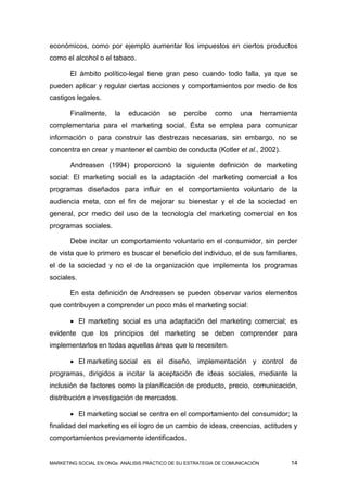 económicos, como por ejemplo aumentar los impuestos en ciertos productos
como el alcohol o el tabaco.

       El ámbito político-legal tiene gran peso cuando todo falla, ya que se
pueden aplicar y regular ciertas acciones y comportamientos por medio de los
castigos legales.

       Finalmente,     la   educación      se   percibe    como      una       herramienta
complementaria para el marketing social. Ésta se emplea para comunicar
información o para construir las destrezas necesarias, sin embargo, no se
concentra en crear y mantener el cambio de conducta (Kotler et al., 2002).

       Andreasen (1994) proporcionó la siguiente definición de marketing
social: El marketing social es la adaptación del marketing comercial a los
programas diseñados para influir en el comportamiento voluntario de la
audiencia meta, con el fin de mejorar su bienestar y el de la sociedad en
general, por medio del uso de la tecnología del marketing comercial en los
programas sociales.

       Debe incitar un comportamiento voluntario en el consumidor, sin perder
de vista que lo primero es buscar el beneficio del individuo, el de sus familiares,
el de la sociedad y no el de la organización que implementa los programas
sociales.

       En esta definición de Andreasen se pueden observar varios elementos
que contribuyen a comprender un poco más el marketing social:

        El marketing social es una adaptación del marketing comercial; es
evidente que los principios del marketing se deben comprender para
implementarlos en todas aquellas áreas que lo necesiten.

        El marketing social es el diseño, implementación y control de
programas, dirigidos a incitar la aceptación de ideas sociales, mediante la
inclusión de factores como la planificación de producto, precio, comunicación,
distribución e investigación de mercados.

        El marketing social se centra en el comportamiento del consumidor; la
finalidad del marketing es el logro de un cambio de ideas, creencias, actitudes y
comportamientos previamente identificados.


MARKETING SOCIAL EN ONGs: ANÁLISIS PRÁCTICO DE SU ESTRATEGIA DE COMUNICACIÓN            14
 
