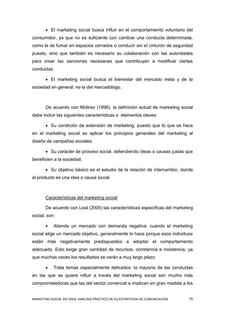  El marketing social busca influir en el comportamiento voluntario del
consumidor, ya que no es suficiente con cambiar una conducta determinada,
como la de fumar en espacios cerrados o conducir sin el cinturón de seguridad
puesto, sino que también es necesario su colaboración con las autoridades
para crear las sanciones necesarias que contribuyan a modificar ciertas
conductas.

        El marketing social busca el bienestar del mercado meta y de la
sociedad en general, no la del mercadólogo.



       De acuerdo con Moliner (1998), la definición actual de marketing social
debe incluir las siguientes características o elementos claves:

        Su condición de extensión de marketing, puesto que lo que se hace
en el marketing social es aplicar los principios generales del marketing al
diseño de campañas sociales.

        Su carácter de proceso social, defendiendo ideas o causas justas que
beneficien a la sociedad.

        Su objetivo básico es el estudio de la relación de intercambio, donde
el producto es una idea o causa social.



       Características del marketing social:

       De acuerdo con Leal (2000) las características específicas del marketing
social, son:

          Atiende un mercado con demanda negativa: cuando el marketing
social elige un mercado objetivo, generalmente lo hace porque esos individuos
están más negativamente predispuestos a adoptar el comportamiento
adecuado. Esto exige gran cantidad de recursos, constancia e insistencia, ya
que muchas veces los resultados se verán a muy largo plazo.

          Trata temas especialmente delicados: la mayoría de las conductas
en las que se quiere influir a través del marketing social son mucho más
comprometedoras que las del sector comercial e implican en gran medida a los


MARKETING SOCIAL EN ONGs: ANÁLISIS PRÁCTICO DE SU ESTRATEGIA DE COMUNICACIÓN   15
 