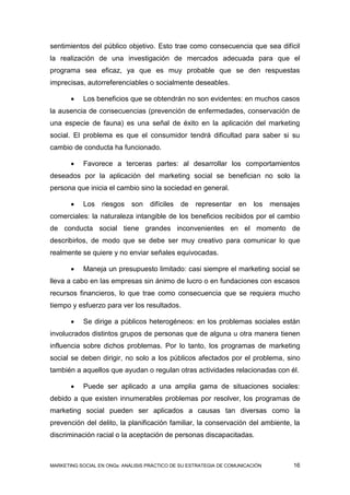 sentimientos del público objetivo. Esto trae como consecuencia que sea difícil
la realización de una investigación de mercados adecuada para que el
programa sea eficaz, ya que es muy probable que se den respuestas
imprecisas, autorreferenciables o socialmente deseables.

          Los beneficios que se obtendrán no son evidentes: en muchos casos
la ausencia de consecuencias (prevención de enfermedades, conservación de
una especie de fauna) es una señal de éxito en la aplicación del marketing
social. El problema es que el consumidor tendrá dificultad para saber si su
cambio de conducta ha funcionado.

          Favorece a terceras partes: al desarrollar los comportamientos
deseados por la aplicación del marketing social se benefician no solo la
persona que inicia el cambio sino la sociedad en general.

          Los riesgos son         difíciles de     representar en       los   mensajes
comerciales: la naturaleza intangible de los beneficios recibidos por el cambio
de conducta social tiene grandes inconvenientes en el momento de
describirlos, de modo que se debe ser muy creativo para comunicar lo que
realmente se quiere y no enviar señales equivocadas.

          Maneja un presupuesto limitado: casi siempre el marketing social se
lleva a cabo en las empresas sin ánimo de lucro o en fundaciones con escasos
recursos financieros, lo que trae como consecuencia que se requiera mucho
tiempo y esfuerzo para ver los resultados.

          Se dirige a públicos heterogéneos: en los problemas sociales están
involucrados distintos grupos de personas que de alguna u otra manera tienen
influencia sobre dichos problemas. Por lo tanto, los programas de marketing
social se deben dirigir, no solo a los públicos afectados por el problema, sino
también a aquellos que ayudan o regulan otras actividades relacionadas con él.

          Puede ser aplicado a una amplia gama de situaciones sociales:
debido a que existen innumerables problemas por resolver, los programas de
marketing social pueden ser aplicados a causas tan diversas como la
prevención del delito, la planificación familiar, la conservación del ambiente, la
discriminación racial o la aceptación de personas discapacitadas.



MARKETING SOCIAL EN ONGs: ANÁLISIS PRÁCTICO DE SU ESTRATEGIA DE COMUNICACIÓN         16
 
