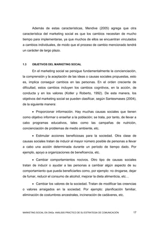 Además de estas características, Mendive (2005) agrega que otra
característica del marketing social es que los cambios necesitan de mucho
tiempo para implementarse, ya que muchos de ellos se encuentran vinculados
a cambios individuales, de modo que el proceso de cambio mencionado tendrá
un carácter de largo plazo.



1.3    OBJETIVOS DEL MARKETING SOCIAL

       En el marketing social se persigue fundamentalmente la concienciación,
la comprensión y la aceptación de las ideas o causas sociales propuestas, esto
es, implica conseguir cambios en las personas. En el orden creciente de
dificultad, estos cambios incluyen los cambios cognitivos, en la acción, de
conducta y en los valores (Kotler y Roberto, 1992). De esta manera, los
objetivos del marketing social se pueden clasificar, según Santesmases (2004),
de la siguiente manera:

        Proporcionar información. Hay muchas causas sociales que tienen
como objetivo informar o enseñar a la población; se trata, por tanto, de llevar a
cabo programas educativos, tales como las campañas de nutrición,
concienciación de problemas de medio ambiente, etc.

        Estimular acciones beneficiosas para la sociedad. Otra clase de
causas sociales tratan de inducir al mayor número posible de personas a llevar
a cabo una acción determinada durante un período de tiempo dado. Por
ejemplo, apoyo a organizaciones de beneficencia, etc.

        Cambiar comportamientos nocivos. Otro tipo de causas sociales
tratan de inducir o ayudar a las personas a cambiar algún aspecto de su
comportamiento que pueda beneficiarles como, por ejemplo: no drogarse, dejar
de fumar, reducir el consumo de alcohol, mejorar la dieta alimenticia, etc…

        Cambiar los valores de la sociedad. Tratan de modificar las creencias
o valores arraigados en la sociedad. Por ejemplo: planificación familiar,
eliminación de costumbres ancestrales, incineración de cadáveres, etc.




MARKETING SOCIAL EN ONGs: ANÁLISIS PRÁCTICO DE SU ESTRATEGIA DE COMUNICACIÓN   17
 