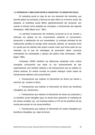 1.4. DIFERENCIAS Y SIMILITUDES ENTRE EL MARKETING Y EL MARKETING SOCIAL

       El marketing social no deja de ser una extensión del marketing, que
permite aplicar los principios y técnicas de éste último en el terreno social. No
obstante, el marketing social difiere significativamente del comercial, aún
cuando el primero toma prestado los conceptos y herramientas del segundo
(Andreasen, 1995; Bloom et al., 1981).

       La actividad fundamental del marketing comercial es la de orientar y
estimular los deseos de los consumidores mediante el conocimiento,
prevención y satisfacción de sus necesidades. La principal actividad de las
instituciones sociales es corregir cierta conducta; además, es necesario tener
en cuenta que los clientes solo actúan cuando creen que forma parte de sus
intereses, por lo que las estrategias de persuasión deben comenzar
entendiendo las necesidades y deseos del público meta (Andreasen, 1995;
Naghi, 1985).

       Andreasen (2000) identifica las diferencias existentes entre ambos
conceptos     concluyendo      que    éstas    no   son    exclusivamente      de   tipo
organizacional, sino también relativas a las transacciones que se realizan en
ambos sectores. En ambos mundos se pueden distinguir cuatro clases de
transacciones relativas a los consumidores:

        Transacciones que implican el intercambio de dinero por bienes o
servicios, (ej.: comprar un libro).

        Transacciones que implican el intercambio de dinero por beneficios
intangibles, (ej.: donaciones).

        Transacciones que implican el intercambio de dinero por productos y
un beneficio social intangible (aquí es donde tiene aplicación el marketing de
las causas sociales), (ej.: una empresa dedica un 5% de los beneficios de las
ventas para ayudar en una causa benéfica).

        Transacciones que implican el intercambio de costes intangibles por
beneficios intangibles, (ej.: dejar de fumar).




MARKETING SOCIAL EN ONGs: ANÁLISIS PRÁCTICO DE SU ESTRATEGIA DE COMUNICACIÓN         18
 