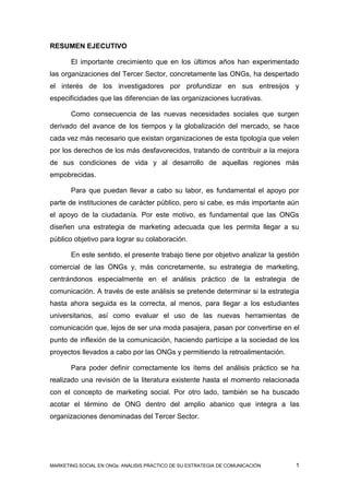RESUMEN EJECUTIVO

       El importante crecimiento que en los últimos años han experimentado
las organizaciones del Tercer Sector, concretamente las ONGs, ha despertado
el interés de los investigadores por profundizar en sus entresijos y
especificidades que las diferencian de las organizaciones lucrativas.

       Como consecuencia de las nuevas necesidades sociales que surgen
derivado del avance de los tiempos y la globalización del mercado, se hace
cada vez más necesario que existan organizaciones de esta tipología que velen
por los derechos de los más desfavorecidos, tratando de contribuir a la mejora
de sus condiciones de vida y al desarrollo de aquellas regiones más
empobrecidas.

       Para que puedan llevar a cabo su labor, es fundamental el apoyo por
parte de instituciones de carácter público, pero si cabe, es más importante aún
el apoyo de la ciudadanía. Por este motivo, es fundamental que las ONGs
diseñen una estrategia de marketing adecuada que les permita llegar a su
público objetivo para lograr su colaboración.

       En este sentido, el presente trabajo tiene por objetivo analizar la gestión
comercial de las ONGs y, más concretamente, su estrategia de marketing,
centrándonos especialmente en el análisis práctico de la estrategia de
comunicación. A través de este análisis se pretende determinar si la estrategia
hasta ahora seguida es la correcta, al menos, para llegar a los estudiantes
universitarios, así como evaluar el uso de las nuevas herramientas de
comunicación que, lejos de ser una moda pasajera, pasan por convertirse en el
punto de inflexión de la comunicación, haciendo partícipe a la sociedad de los
proyectos llevados a cabo por las ONGs y permitiendo la retroalimentación.

       Para poder definir correctamente los ítems del análisis práctico se ha
realizado una revisión de la literatura existente hasta el momento relacionada
con el concepto de marketing social. Por otro lado, también se ha buscado
acotar el término de ONG dentro del amplio abanico que integra a las
organizaciones denominadas del Tercer Sector.




MARKETING SOCIAL EN ONGs: ANÁLISIS PRÁCTICO DE SU ESTRATEGIA DE COMUNICACIÓN    1
 
