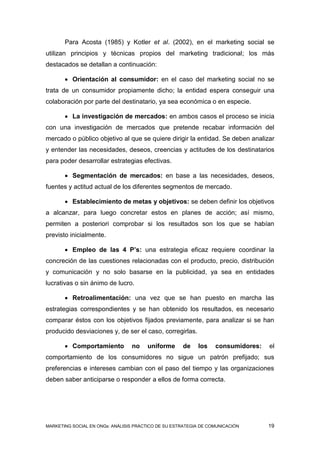 Para Acosta (1985) y Kotler et al. (2002), en el marketing social se
utilizan principios y técnicas propios del marketing tradicional; los más
destacados se detallan a continuación:

        Orientación al consumidor: en el caso del marketing social no se
trata de un consumidor propiamente dicho; la entidad espera conseguir una
colaboración por parte del destinatario, ya sea económica o en especie.

        La investigación de mercados: en ambos casos el proceso se inicia
con una investigación de mercados que pretende recabar información del
mercado o público objetivo al que se quiere dirigir la entidad. Se deben analizar
y entender las necesidades, deseos, creencias y actitudes de los destinatarios
para poder desarrollar estrategias efectivas.

        Segmentación de mercados: en base a las necesidades, deseos,
fuentes y actitud actual de los diferentes segmentos de mercado.

        Establecimiento de metas y objetivos: se deben definir los objetivos
a alcanzar, para luego concretar estos en planes de acción; así mismo,
permiten a posteriori comprobar si los resultados son los que se habían
previsto inicialmente.

        Empleo de las 4 P’s: una estrategia eficaz requiere coordinar la
concreción de las cuestiones relacionadas con el producto, precio, distribución
y comunicación y no solo basarse en la publicidad, ya sea en entidades
lucrativas o sin ánimo de lucro.

        Retroalimentación: una vez que se han puesto en marcha las
estrategias correspondientes y se han obtenido los resultados, es necesario
comparar éstos con los objetivos fijados previamente, para analizar si se han
producido desviaciones y, de ser el caso, corregirlas.

        Comportamiento          no     uniforme     de    los    consumidores:   el
comportamiento de los consumidores no sigue un patrón prefijado; sus
preferencias e intereses cambian con el paso del tiempo y las organizaciones
deben saber anticiparse o responder a ellos de forma correcta.




MARKETING SOCIAL EN ONGs: ANÁLISIS PRÁCTICO DE SU ESTRATEGIA DE COMUNICACIÓN      19
 