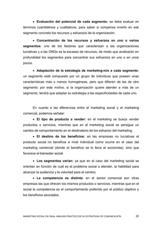  Evaluación del potencial de cada segmento: se debe evaluar en
términos cuantitativos y cualitativos, para saber si compensa invertir en ese
segmento concreto los recursos y esfuerzos de la organización.

        Concentración de los recursos y esfuerzos en uno o varios
segmentos: uno de los factores que caracterizan a las organizaciones
lucrativas y a las ONGs es la escasez de recursos, de modo que analizarán en
profundidad los segmentos para concentrar sus esfuerzos en uno o en unos
pocos.

        Adaptación de la estrategia de marketing-mix a cada segmento:
un segmento está compuesto por un grupo de individuos que poseen unas
características más o menos homogéneas, pero que difieren de las de otro
segmento; por este motivo, si la organización quiere atender a más de un
segmento, tendrá que adaptar su estrategia a las especificidades de cada uno.



       En cuanto a las diferencias entre el marketing social y el marketing
comercial, podemos señalar:
        El tipo de producto a vender: en el marketing se busca vender
productos o servicios, mientras que en el marketing social se persigue un
cambio de comportamiento en el destinatario de los esfuerzo del marketing.
        El destino de los beneficios: en las empresas no lucrativas el
producto social no beneficia a nivel individual como ocurre en el caso del
marketing comercial (donde el beneficio se lo lleva el accionista), sino que
favorece el bienestar social.

        Los segmentos varían: ya que en el caso del marketing social se
orientan en función de cuál es el problema social a atender, la habilidad para
alcanzar la audiencia y la voluntad para el cambio.
        La competencia es distinta: en el sector comercial son otras
empresas las que ofrecen los mismos productos o servicios, mientras que en el
social la competencia es el comportamiento preferido por el público objetivo y
los beneficios asociados.




MARKETING SOCIAL EN ONGs: ANÁLISIS PRÁCTICO DE SU ESTRATEGIA DE COMUNICACIÓN   20
 