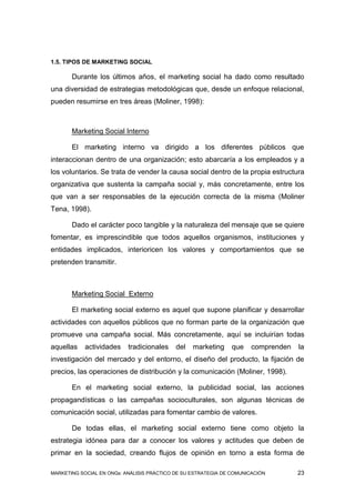 1.5. TIPOS DE MARKETING SOCIAL

       Durante los últimos años, el marketing social ha dado como resultado
una diversidad de estrategias metodológicas que, desde un enfoque relacional,
pueden resumirse en tres áreas (Moliner, 1998):



       Marketing Social Interno

       El marketing interno va dirigido a los diferentes públicos que
interaccionan dentro de una organización; esto abarcaría a los empleados y a
los voluntarios. Se trata de vender la causa social dentro de la propia estructura
organizativa que sustenta la campaña social y, más concretamente, entre los
que van a ser responsables de la ejecución correcta de la misma (Moliner
Tena, 1998).

       Dado el carácter poco tangible y la naturaleza del mensaje que se quiere
fomentar, es imprescindible que todos aquellos organismos, instituciones y
entidades implicados, interioricen los valores y comportamientos que se
pretenden transmitir.



       Marketing Social Externo

       El marketing social externo es aquel que supone planificar y desarrollar
actividades con aquellos públicos que no forman parte de la organización que
promueve una campaña social. Más concretamente, aquí se incluirían todas
aquellas    actividades    tradicionales    del   marketing     que    comprenden   la
investigación del mercado y del entorno, el diseño del producto, la fijación de
precios, las operaciones de distribución y la comunicación (Moliner, 1998).

       En el marketing social externo, la publicidad social, las acciones
propagandísticas o las campañas socioculturales, son algunas técnicas de
comunicación social, utilizadas para fomentar cambio de valores.

       De todas ellas, el marketing social externo tiene como objeto la
estrategia idónea para dar a conocer los valores y actitudes que deben de
primar en la sociedad, creando flujos de opinión en torno a esta forma de

MARKETING SOCIAL EN ONGs: ANÁLISIS PRÁCTICO DE SU ESTRATEGIA DE COMUNICACIÓN        23
 